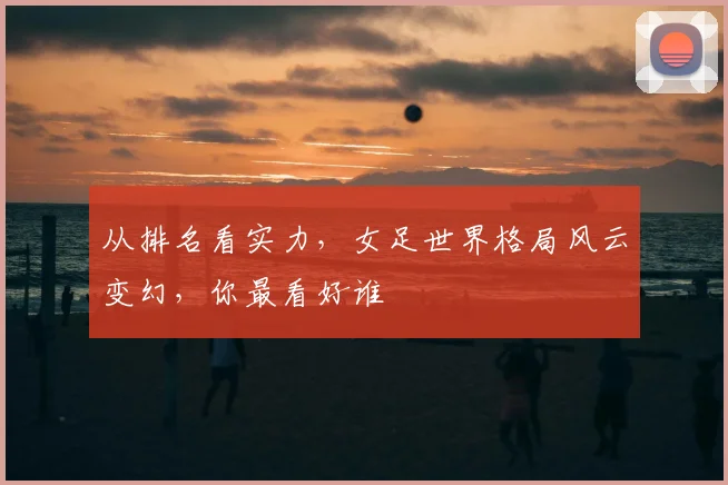 从排名看实力，女足世界格局风云变幻，你最看好谁